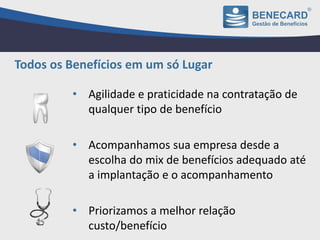 • Agilidade e praticidade na contratação de
qualquer tipo de benefício
• Acompanhamos sua empresa desde a
escolha do mix de benefícios adequado até
a implantação e o acompanhamento
• Priorizamos a melhor relação
custo/benefício
Todos os Benefícios em um só Lugar
 