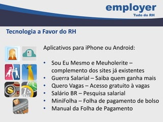 Tecnologia a Favor do RH
Aplicativos para iPhone ou Android:
• Sou Eu Mesmo e Meuholerite –
complemento dos sites já existentes
• Guerra Salarial – Saiba quem ganha mais
• Quero Vagas – Acesso gratuito à vagas
• Salário BR – Pesquisa salarial
• MiniFolha – Folha de pagamento de bolso
• Manual da Folha de Pagamento
 