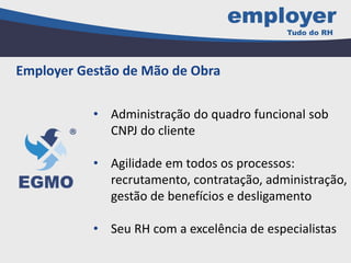 • Administração do quadro funcional sob
CNPJ do cliente
• Agilidade em todos os processos:
recrutamento, contratação, administração,
gestão de benefícios e desligamento
• Seu RH com a excelência de especialistas
Employer Gestão de Mão de Obra
 