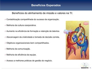 Benefícios Esperados

          Benefícios do alinhamento de missão e valores na TI:

   Contabilização compartilhada do sucesso da organização.

   Melhoria da cultura coorporativa.

   Aumento na eficiência de formação e retenção de talentos

   Alavancagem da criatividade e tomada de decisão correta.

   Objetivos organizacionais bem compartilhados.

   Melhoria da comunicação.

   Melhoria de eficiência da equipe.

   Acesso a melhores práticas de gestão do negócio.
                                                                 15
                                                                      15
 