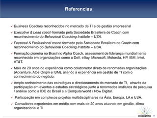 Referencias


   Business Coaches reconhecidos no mercado de TI e de gestão empresarial
   Executive & Lead coach formado pela Sociedade Brasileira de Coach com
    reconhecimento do Behavioral Coaching Institute – USA.
   Personal & Professional coach formado pela Sociedade Brasileira de Coach com
    reconhecimento do Behavioral Coaching Institute – USA.
   Formação pioneira no Brasil no Alpha Coach, assessment de liderança mundialmente
    reconhecido em organizações como a Dell, eBay, Microsoft, Motorola, HP, IBM, Intel,
    AT&T.
   Mais de 20 anos de experiência como colaborador direto de renomadas organizações
    (Accenture, Atos Origin e IBM), aliando a experiência em gestão de TI com o
    conhecimento do negócio.
   Amplo conhecimento das estratégias e direcionamento do mercado de TI, através da
    participação em eventos e estudos estratégicos junto a renomados institutos de pesquisa
    / análise como a IDC do Brasil e a Computerworld / Now Digital.
   Participação em complexos projetos multidisciplinares na Ásia, Europa, LA e USA.
    Consultores experientes em média com mais de 20 anos atuando em gestão, clima
    organizacional e TI
                                                                                       17
                                                                                              17
 