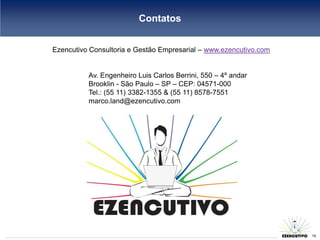 Contatos


Ezencutivo Consultoria e Gestão Empresarial – www.ezencutivo.com


          Av. Engenheiro Luis Carlos Berrini, 550 – 4º andar
          Brooklin - São Paulo – SP – CEP: 04571-000
          Tel.: (55 11) 3382-1355 & (55 11) 8578-7551
          marco.land@ezencutivo.com




                                                                   18
                                                                        18
 