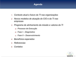 Agenda



1.   Contexto atual e futuro da TI nas organizações
2.   Novos modelos de atuação do CIO e da TI nas
     empresas
3.   Programa de alinhamento da missão e valores da TI
     a)   Processo de Execução
     b)   Fase I – Diagnóstico
     c)   Fase II – Desenvolvimento
4.   Benefícios esperados
5.   Referencias
6.   Contatos

                                                         2
                                                             2
 