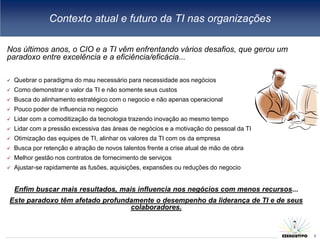 Contexto atual e futuro da TI nas organizações

Nos últimos anos, o CIO e a TI vêm enfrentando vários desafios, que gerou um
paradoxo entre excelência e a eficiência/eficácia...

   Quebrar o paradigma do mau necessário para necessidade aos negócios
   Como demonstrar o valor da TI e não somente seus custos
   Busca do alinhamento estratégico com o negocio e não apenas operacional
   Pouco poder de influencia no negocio
   Lidar com a comoditização da tecnologia trazendo inovação ao mesmo tempo
   Lidar com a pressão excessiva das áreas de negócios e a motivação do pessoal da TI
   Otimização das equipes de TI, alinhar os valores da TI com os da empresa
   Busca por retenção e atração de novos talentos frente a crise atual de mão de obra
   Melhor gestão nos contratos de fornecimento de serviços
   Ajustar-se rapidamente as fusões, aquisições, expansões ou reduções do negocio


    Enfim buscar mais resultados, mais influencia nos negócios com menos recursos...
Este paradoxo têm afetado profundamente o desempenho da liderança de TI e de seus
                                 colaboradores.

                                                                                         3
                                                                                             3
 