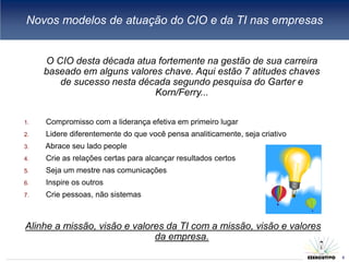 Novos modelos de atuação do CIO e da TI nas empresas


     O CIO desta década atua fortemente na gestão de sua carreira
     baseado em alguns valores chave. Aqui estão 7 atitudes chaves
        de sucesso nesta década segundo pesquisa do Garter e
                             Korn/Ferry...

1.   Compromisso com a liderança efetiva em primeiro lugar
2.   Lidere diferentemente do que você pensa analiticamente, seja criativo
3.   Abrace seu lado people
4.   Crie as relações certas para alcançar resultados certos
5.   Seja um mestre nas comunicações
6.   Inspire os outros
7.   Crie pessoas, não sistemas



Alinhe a missão, visão e valores da TI com a missão, visão e valores
                              da empresa.
                                                                             6
                                                                                 6
 