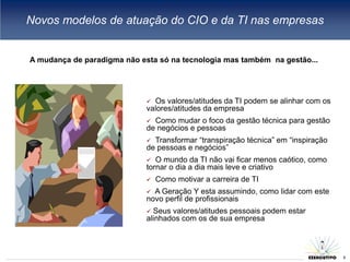 Novos modelos de atuação do CIO e da TI nas empresas


A mudança de paradigma não esta só na tecnologia mas também na gestão...




                              Os valores/atitudes da TI podem se alinhar com os
                             valores/atitudes da empresa
                              Como mudar o foco da gestão técnica para gestão
                             de negócios e pessoas
                              Transformar “transpiração técnica” em “inspiração
                             de pessoas e negócios”
                               O mundo da TI não vai ficar menos caótico, como
                             tornar o dia a dia mais leve e criativo
                                Como motivar a carreira de TI
                              A Geração Y esta assumindo, como lidar com este
                             novo perfil de profissionais
                              Seus valores/atitudes pessoais podem estar
                             alinhados com os de sua empresa


                                                                               8
                                                                                   8
 
