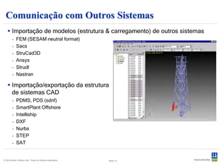 Comunicação com Outros Sistemas
    Importação de modelos (estrutura & carregamento) de outros sistemas
        -   FEM (SESAM neutral format)
        -   Sacs
        -   StruCad3D
        -   Ansys
        -   Strudl
        -   Nastran

    Importação/exportação da estrutura
     de sistemas CAD
        -   PDMS, PDS (sdnf)
        -   SmartPlant Offshore
        -   Intelliship
        -   DXF
        -   Nurbs
        -   STEP
        -   SAT


© Det Norske Veritas Ltda. Todos os direitos reservados.   Slide 14
 