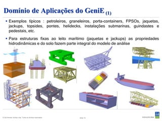Domínio de Aplicações do GeniE (1)
    Exemplos típicos : petroleiros, graneleiros, porta-containers, FPSOs, jaquetas,
     jackups, topsides, pontes, helidecks, instalações submarinas, guindastes e
     pedestais, etc.
    Para estruturas fixas ao leito marítimo (jaquetas e jackups) as propriedades
     hidrodinâmicas e do solo fazem parte integral do modelo de análise




© Det Norske Veritas Ltda. Todos os direitos reservados.   Slide 15
 