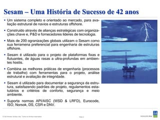 Sesam – Uma História de Sucesso de 42 anos
  Um sistema completo e orientado ao mercado, para ava-
   liação estrutural de navios e estruturas offshore.
  Construído através de alianças estratégicas com organiza-
   ções chave e, P&D e fornecedores líderes de tecnologia.
  Mais de 200 ogranizações globais utilizam o Sesam como
   sua ferramena preferencial para engenharia de estruturas
   offshore.
  Sesam é utilizado para o projeto de plataformas fixas e
   flutuantes, de águas rasas a ultra-profundas em ambien-
   tes hostis.
  Combina as melhores práticas de engenharia (processos
   de trabalho) com ferramentas para o projeto, análise
   estrutural e avaliação de integridade.
  Sesam é utilizado para documentar a segurança da estru-
   tura, satisfazendo padrões de projeto, regulamentos esta-
   tutários e critérios de conforto, segurança e meio
   ambiente.
  Suporta normas API/AISC (WSD & LRFD), Eurocode,
   ISO, Norsok, DS, CSR e DNV.


© Det Norske Veritas Ltda. Todos os direitos reservados.   Slide 2
 