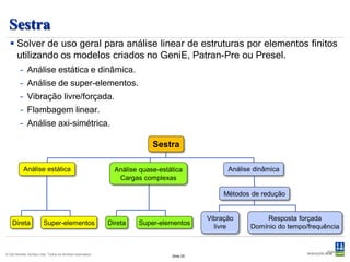 Sestra
   Solver de uso geral para análise linear de estruturas por elementos finitos
    utilizando os modelos criados no GeniE, Patran-Pre ou Presel.
         – Análise estática e dinâmica.
         – Análise de super-elementos.
         – Vibração livre/forçada.
         – Flambagem linear.
         – Análise axi-simétrica.

                                                                         Sestra

           Análise estática                                  Análise quase-estática             Análise dinâmica
                                                              Cargas complexas

                                                                                               Métodos de redução


                                                                                          Vibração         Resposta forçada
    Direta              Super-elementos                    Direta   Super-elementos
                                                                                            livre      Domínio do tempo/frequência


                                                                                                                              Slide 25
© Det Norske Veritas Ltda. Todos os direitos reservados.                       Slide 25
 