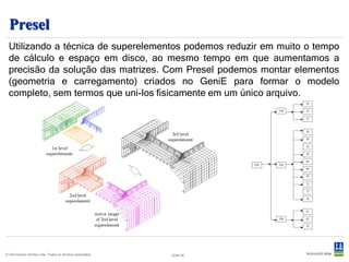 Presel
 Utilizando a técnica de superelementos podemos reduzir em muito o tempo
 de cálculo e espaço em disco, ao mesmo tempo em que aumentamos a
 precisão da solução das matrizes. Com Presel podemos montar elementos
 (geometria e carregamento) criados no GeniE para formar o modelo
 completo, sem termos que uni-los fisicamente em um único arquivo.




© Det Norske Veritas Ltda. Todos os direitos reservados.   Slide 28
 