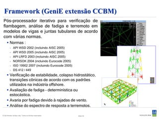 Framework (GeniE extensão CCBM)
 Pós processador
 Pós-processador iterativo para verificação de
 flambagem, análise de fadiga e terremoto em
 modelos de vigas e juntas tubulares de acordo
 com várias normas.
      Normas :
          -   API WSD 2002 (incluindo AISC 2005)
          -   API WSD 2005 (incluindo AISC 2005)
          -   API LRFD 2003 (incluindo AISC 2005)
          -   NORSOK 2004 (incluindo Eurocode 2005)
          -   ISO 19902 2007 (incluindo Eurocode 2005)
          -   DS 412 / 449
      Verificação de estabilidade, colapso hidrostático,
       transições cônicas de acordo com os padrões
       utilizados na indústria offshore.
      Avaliação de fadiga – determinística ou
       estocástica.
      Avaria por fadiga devido à rajadas de vento.
      Análise do espectro de resposta a terremotos.

© Det Norske Veritas Ltda. Todos os direitos reservados.   Slide 30
 