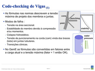 Code-checking de Vigas (1)
    As fórmulas nas normas descrevem a tensão
     máxima de projeto dos membros e juntas.
    Modos de falha :
        - Tensão na área seccional.
        - Estabilidade do membro devido à compressão
          e/ou momentos.
        - Colapso hidrostático.
        - Tensão de puncionamento na corda (cam) vinda dos braces
          (tubs) em juntas tubulares.
        - Transições cônicas.

    No GeniE as fórmulas são convertidas em fatores entre
     a carga atual e a tensão máxima (fator < 1 então OK).




© Det Norske Veritas Ltda. Todos os direitos reservados.   Slide 31
 