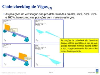 Code-checking de Vigas (2)
    As posições de verificação são pré-determinadas em 0%, 25%, 50%, 75%
     e 100%, bem como nas posições com maiores esforços.




                                                                      As posições de code-check são determina-
                                                                      das por critérios geométricos e para as posi-
                                                                      ções de momentos mínimo e máximo de Mxy
                                                                      e Mxz, independentemente dos nós e dos
                                                                      pontos de carregamento.




© Det Norske Veritas Ltda. Todos os direitos reservados.   Slide 32
 
