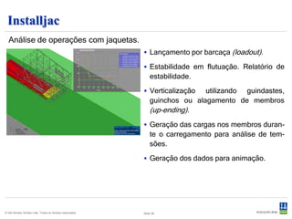 Installjac
  Análise de operações com jaquetas.
                                                            Lançamento por barcaça (loadout).

                                                            Estabilidade em flutuação. Relatório de
                                                               estabilidade.
                                                            Verticalização   utilizando guindastes,
                                                               guinchos ou alagamento de membros
                                                               (up-ending).
                                                            Geração das cargas nos membros duran-
                                                               te o carregamento para análise de tem-
                                                               sões.
                                                            Geração dos dados para animação.




© Det Norske Veritas Ltda. Todos os direitos reservados.   Slide 36
 