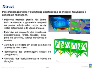 Xtract
 Pós processador
 Pós-processador para visualização aperfeiçoada do modelo, resultados e
 criação de animações.
  Poderosa interface gráfica, nos permi-
   tindo apresentar a geometria completa
   ou partes selecionadas, eixos locais,
   vistas deformadas e de vários ângulos.
  Extensiva apresentação dos resultados,
   deslocamentos, forças, tensões, plota-
   gens de contorno, valores numéricos e
   vetores.
  Varredura do modelo em busca das maiores
   tensões de Von Mises.
  Identificação das combinações críticas de
   carregamento.
  Animação dos deslocamentos e modos de
   vibração.

© Det Norske Veritas Ltda. Todos os direitos reservados.   Slide 37
 