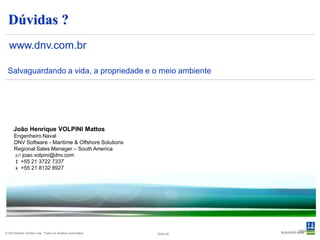 Dúvidas ?
  www.dnv.com.br

 Salvaguardando a vida, a propriedade e o meio ambiente




     João Henrique VOLPINI Mattos
      Engenheiro Naval
      DNV Software - Maritime & Offshore Solutions
      Regional Sales Manager – South America
       joao.volpini@dnv.com
       +55 21 3722 7337
       +55 21 8132 8927




                                                                      Slide 40
© Det Norske Veritas Ltda. Todos os direitos reservados.   Slide 40
 
