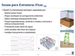 Sesam para Estruturas Fixas (4)
  GeniE é a ferramenta principal, suportada por :
      - Sestra (solver linear)
      - Wajac (avaliação do carregamento ambiental)
      - Splice (interação estaqueamento-solo)
      - Presel (superelementos, dividindo o modelo e aliviando o
        esforço computacional)
      - Framework (code check de vigas)
      - Usfos (análise não linear de colapso)
      - Installjac (lançamento e estabilidade)




© Det Norske Veritas Ltda. Todos os direitos reservados.   Slide 8
 