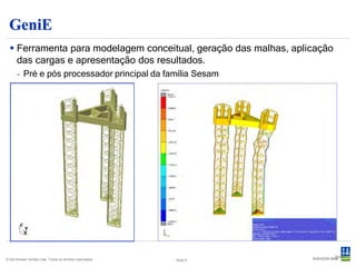 GeniE
   Ferramenta para modelagem conceitual, geração das malhas, aplicação
    das cargas e apresentação dos resultados.
       - Pré e pós processador principal da família Sesam




                                                                          Slide 9
© Det Norske Veritas Ltda. Todos os direitos reservados.   Slide 9
 