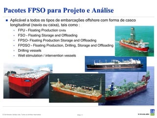 Pacotes FPSO para Projeto e Análise
          Aplicável a todos os tipos de embarcações offshore com forma de casco
           longitudinal (navio ou caixa), tais como :
               •      FPU - Floating Production Units
               •      FSO - Floating Storage and Offloading
               •      FPSO- Floating Production Storage and Offloading
               •      FPDSO - Floating Production, Drilling, Storage and Offloading
               •      Drilling vessels
               •      Well stimulation / intervention vessels




© Det Norske Veritas Ltda. Todos os direitos reservados.   Slide 11
 