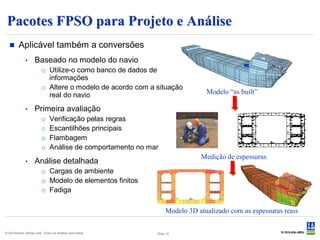 Pacotes FPSO para Projeto e Análise
        Aplicável também a conversões
              •     Baseado no modelo do navio
                         o Utilize-o como banco de dados de
                           informações
                         o Altere o modelo de acordo com a situação
                           real do navio                                       Modelo “as built”

              •     Primeira avaliação
                         o     Verificação pelas regras
                         o     Escantilhões principais
                         o     Flambagem
                         o     Análise de comportamento no mar
                                                                             Medição de espessuras
              •     Análise detalhada
                         o Cargas de ambiente
                         o Modelo de elementos finitos
                         o Fadiga


                                                                  Modelo 3D atualizado com as espessuras reais

© Det Norske Veritas Ltda. Todos os direitos reservados.     Slide 12
 