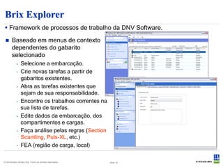 Brix Explorer
  Framework de processos de trabalho da DNV Software.

       Baseado em menus de contexto
        dependentes do gabarito
        selecionado
            - Selecione a embarcação.
            - Crie novas tarefas a partir de
              gabaritos existentes.
            - Abra as tarefas existentes que
              sejam de sua responsabilidade.
            - Encontre os trabalhos correntes na
              sua lista de tarefas.
            - Edite dados da embarcação, dos
              compartimentos e cargas.
            - Faça análise pelas regras (Section
              Scantling, Puls-XL, etc.)
            - FEA (região de carga, local)

© Det Norske Veritas Ltda. Todos os direitos reservados.   Slide 18
 