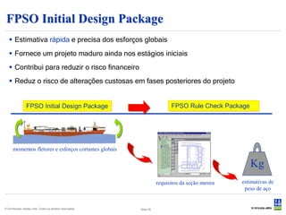 FPSO Initial Design Package
    Estimativa rápida e precisa dos esforços globais
    Fornece um projeto maduro ainda nos estágios iniciais
    Contribui para reduzir o risco financeiro
    Reduz o risco de alterações custosas em fases posteriores do projeto


                 FPSO Initial Design Package                                FPSO Rule Check Package




      momentos fletores e esforços cortantes globais

                                                                                                      Kg
                                                                      requisitos da seção mestra   estimativas de
                                                                                                    peso de aço


© Det Norske Veritas Ltda. Todos os direitos reservados.   Slide 20
 