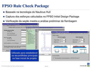 FPSO Rule Check Package
         Baseado na tecnologia do Nauticus Hull
         Captura dos esforços calculados no FPSO Initial Design Package
         Verificação da seção mestra e análise preliminar de flambagem




                        Utilizado para estabelecer
                        os escantilhões principais
                         na fase inicial de projeto


© Det Norske Veritas Ltda. Todos os direitos reservados.   Slide 22
 