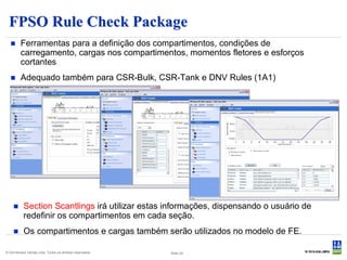 FPSO Rule Check Package
        Ferramentas para a definição dos compartimentos, condições de
         carregamento, cargas nos compartimentos, momentos fletores e esforços
         cortantes
        Adequado também para CSR-Bulk, CSR-Tank e DNV Rules (1A1)




          Section Scantlings irá utilizar estas informações, dispensando o usuário de
           redefinir os compartimentos em cada seção.
          Os compartimentos e cargas também serão utilizados no modelo de FE.

© Det Norske Veritas Ltda. Todos os direitos reservados.   Slide 24
 
