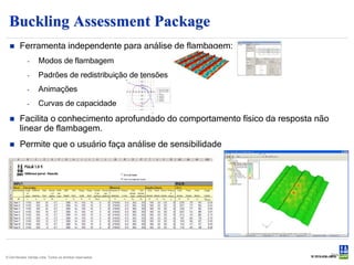 Buckling Assessment Package
       Ferramenta independente para análise de flambagem:
             -      Modos de flambagem
             -      Padrões de redistribuição de tensões
             -      Animações
             -      Curvas de capacidade
       Facilita o conhecimento aprofundado do comportamento físico da resposta não
        linear de flambagem.
       Permite que o usuário faça análise de sensibilidade




                                                                                      Slide 30
© Det Norske Veritas Ltda. Todos os direitos reservados.
 