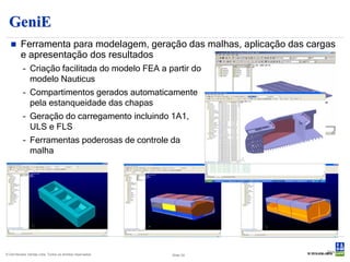 GeniE
        Ferramenta para modelagem, geração das malhas, aplicação das cargas
         e apresentação dos resultados
           – Criação facilitada do modelo FEA a partir do
             modelo Nauticus
           – Compartimentos gerados automaticamente
             pela estanqueidade das chapas
           – Geração do carregamento incluindo 1A1,
             ULS e FLS
           – Ferramentas poderosas de controle da
             malha




                                                                          Slide 34
© Det Norske Veritas Ltda. Todos os direitos reservados.   Slide 34
 