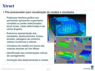 Xtract
    Pós-processador para visualização do modelo e resultados

       – Poderosa interface gráfica nos
         permitindo apresentar a geometria
         completa ou partes selecionadas,
         eixos locais, vistas deformadas e de
         vários ângulos
       – Extensiva apresentação dos
         resultados, deslocamentos, forças,
         tensões, plotagens de contorno,
         valores numéricos e vetores
        – Varredura do modelo em busca das
          maiores tensões de Von Mises
        – Identificação das combinações críticas
          de carregamento
        – Animação dos deslocamentos e modos


© Det Norske Veritas Ltda. Todos os direitos reservados.   Slide 38
 