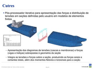 Cutres
    Pós-processador iterativo para apresentação das forças e distribuição de
     tensões em seções definidas pelo usuário em modelos de elementos
     finitos




          – Apresentação dos diagramas de tensões (cascas e membranas) e forças
            (vigas e treliças) sobrepostas à geometria da seção
          – Integra as tensões e forças sobre a seção, produzindo as forças axiais e
            cortantes totais, além dos momentos fletores e torsionais para a seção

© Det Norske Veritas Ltda. Todos os direitos reservados.   Slide 39
 