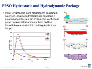 FPSO Hydrostatic and Hydrodynamic Package
    Inclui ferramentas para modelagem de painéis
     do casco, análise hidrostática de equilíbrio e
     estabilidade intacta e em avaria com verificação
     pelas normas internacionais, bem análise
     hidrodinâmica no domínio da frequência e do
     tempo.




© Det Norske Veritas Ltda. Todos os direitos reservados.   Slide 43
 