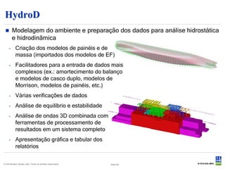 HydroD
       Modelagem do ambiente e preparação dos dados para análise hidrostática
        e hidrodinâmica
     - Criação dos modelos de painéis e de
       massa (importados dos modelos de EF)
     - Facilitadores para a entrada de dados mais
       complexos (ex.: amortecimento do balanço
       e modelos de casco duplo, modelos de
       Morrison, modelos de painéis, etc.)
     - Várias verificações de dados
     - Análise de equilíbrio e estabilidade
     - Análise de ondas 3D combinada com
       ferramentas de processamento de
       resultados em um sistema completo
     - Apresentação gráfica e tabular dos
       relatórios


© Det Norske Veritas Ltda. Todos os direitos reservados.   Slide 46
 