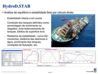 HydroD.STAB
  Análise de equilíbrio e estabilidade feita por cálculo direto

      - Estabilidade intacta e em avaria
      - Conteúdo dos tanques definidos como
        porcentagem de enchimento ou
        alagados. Auto-balanceamento de
        tanques. Efeitos de superfície livre.
      - Relatórios de estabilidade : curva GZ,
        momentos, distância das aberturas à
        água, enchimento dos tanques,
        condições de flutuação, etc.




                                                                      Slide 47
© Det Norske Veritas Ltda. Todos os direitos reservados.
                                                           Slide 47
 