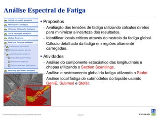 Análise Espectral de Fatiga
                                                       Propósitos
                                                           - Avaliação das tensões de fadiga utilizando cálculos diretos
                                                             para minimizar a incerteza dos resultados.
                                                           - Identificar locais críticos através do rastreio da fadiga global.
                                                           - Cálculo detalhado da fadiga em regiões altamente
                                                             carregadas.

                                                       Atividades
                                                           - Análise do componente estocástico das longitudinais e
                                                             chapas utilizando o Section Scantlings.
                                                           - Análise e rastreamento global da fadiga utilzando o Stofat.
                                                           - Análise local fadiga de submodelos do topside usando
                                                             GeniE, Submod e Stofat.




© Det Norske Veritas Ltda. Todos os direitos reservados.                        Slide 50
 