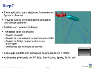 DeepC
 É um aplicativo para sistemas flutuantes em
  águas profundas
 Provê recursos de modelagem, análise e
  pós-processamento
 Análises no domínio do tempo
 Principais tipos de análise
     - Análise acoplada
     - Análise de riser ou linha de ancoragem simples
     - Análise de fadiga de risers e linhas de
       ancoragem
     - Verificação dos risers pelas normas

  Execução em lote dos softwares de análise Simo e Riflex
  Aplicações principais em FPSOs, Semi-subs, Spars, TLPs, etc.


© Det Norske Veritas Ltda. Todos os direitos reservados.   Slide 54
 