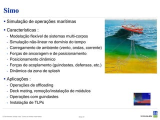 Simo
  Simulação de operações marítimas
  Características :
     -    Modelação flexível de sistemas multi-corpos
     -    Simulação não-linear no domínio do tempo
     -    Carregamento de ambiente (vento, ondas, corrente)
     -    Forças de ancoragem e de posicionamento
     -    Posicionamento dinâmico
     -    Forças de acoplamento (guindastes, defensas, etc.)
     -    Dinâmica da zona de splash

  Aplicações :
     -    Operações de offloading
     -    Deck mating, remoção/instalação de módulos
     -    Operações com guindastes
     -    Instalação de TLPs


© Det Norske Veritas Ltda. Todos os direitos reservados.   Slide 57
 