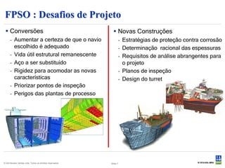 FPSO : Desafios de Projeto
  Conversões                                                 Novas Construções
      - Aumentar a certeza de que o navio                            - Estratégias de proteção contra corrosão
        escolhido é adequado                                         - Determinação racional das espessuras
      - Vida útil estrutural remanescente                            - Requisitos de análise abrangentes para
      - Aço a ser substituído                                          o projeto
      - Rigidez para acomodar as novas                               - Planos de inspeção
        características                                              - Design do turret
      - Priorizar pontos de inspeção
      - Perigos das plantas de processo




© Det Norske Veritas Ltda. Todos os direitos reservados.   Slide 7
 
