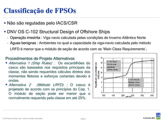 Classificação de FPSOs
  Não são reguladas pelo IACS/CSR
  DNV OS C-102 Structural Design of Offshore Ships
      - Operação irrestrita : Viga navio calculada pelas condições de Inverno Atlântico Norte
      - Águas benignas : Ambientes no qual a capacidade da viga-navio calculada pelo método
          LRFD é menor que o módulo de seção de acordo com os ‘Main Class Requirements’.

   Procedimentos de Projeto Alternativos
    Alternativa 1 (Ship Rules) : Os escantilhões do
     casco são baseados nos requisitos principais da
     classe, não sendo requeridos cálculos diretos dos
     momentos fletores e esforços cortantes devido à
     ondas.
    Alternativa 2 (Método LRFD) : O casco é
     projetado de acordo com os princípios do Cap. 1.
     O módulo de seção pode ser menor que o
     normalmente requerido pela classe em até 25%.




© Det Norske Veritas Ltda. Todos os direitos reservados.   Slide 8
 