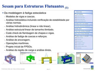 Sesam para Estruturas Flutuantes (2)
  Tecnologia de ponta em hidrodinâmica  Combinada com avaliação
   - Domínio da frequência                estrutural
                                                                      - Deflexões, tensões, code checking,
                                                                        fadiga




      - Domínio do tempo (linear & não-linear)




© Det Norske Veritas Ltda. Todos os direitos reservados.   Slide 10
 