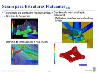 Sesam para SURF
  Suporte excelente para análises SURF                                Projeto rápido de umbilicais
      - Movimentos e tensões derivados de análise                      - Geração de desenhos de seções em
        acoplada ou estados de mar regulares.                            horas ao invés de semanas.
      - Usados no projeto de risers e linhas de                        - Documente o atendimento aos
        ancoragem (movimentos, tensões, code                             requisitos da curva de capacidade em
        checking, fadiga).                                               horas ao invés de dias.
      - Análise VIV (vortex induced vibration).                        - Controle os custos de projeto no início
      - Mais rápido que qualquer outra ferramenta                        do processo.
        disponível no mercado.




© Det Norske Veritas Ltda. Todos os direitos reservados.   Slide 11
 
