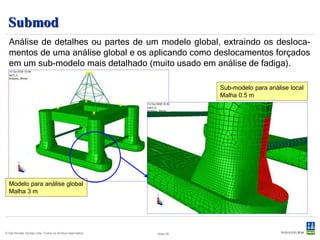 Sestra
  Solver de uso geral para análise linear de estruturas por elementos finitos
  utilizando os modelos criados no GeniE, Patran-Pre ou Presel.
       Análise estática e dinâmica.
       Análise de super-elementos.
       Vibração livre/forçada.
       Flambagem linear.
       Análise axi-simétrica.
                                                                         Sestra

           Análise estática                                  Análise quase-estática             Análise dinâmica
                                                              Cargas complexas

                                                                                               Métodos de redução


                                                                                          Vibração         Resposta forçada
   Direta               Super-elementos                    Direta   Super-elementos
                                                                                            livre      Domínio do tempo/frequência




                                                                                                                              Slide 26
© Det Norske Veritas Ltda. Todos os direitos reservados.                       Slide 26
 