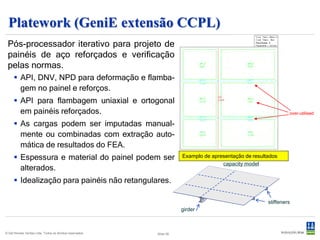 Cutres
 Pós-processador iterativo para integração e apresentação das forças e distri-
 buição de tensões em seções definidas pelo usuário em modelos de elemen-
 tos finitos.




    Apresentação dos diagramas de tensões (cascas e membranas) e forças (vigas e
     treliças) sobrepostas à geometria da seção.
    Integra as tensões e forças sobre a seção, produzindo as forças axiais e cortantes
     totais, além dos momentos fletores e torsionais para a seção.

© Det Norske Veritas Ltda. Todos os direitos reservados.   Slide 29
 