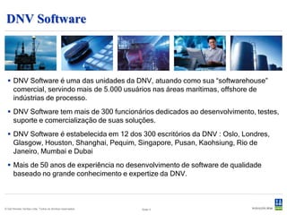 Como podemos ajudá-lo a mitigar os riscos ?




     Oferecendo ferramentas de software para identificar, avaliar e gerenciar os
     riscos, da concepção à desmobilização, nas áreas marítima, offshore e de
                              processos industriais.

© Det Norske Veritas Ltda. Todos os direitos reservados.   Slide 3
 