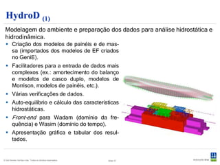 HydroD (2)
 Análise de equilíbrio e estabilidade transversal feita por cálculo direto.
  Estabilidade intacta e em avaria
  Conteúdo dos tanques definidos como
   porcentagem    de    enchimento     ou
   totalmende alagados. Auto-balancea-
   mento de tanques. Efeitos de superfície
   livre.
  Relatórios de estabilidade : curva GZ,
   momentos, distância das aberturas à
   água, enchimento dos tanques, condi-
   ções de flutuação, etc.




                                                                              Slide 37
© Det Norske Veritas Ltda. Todos os direitos reservados.
                                                           Slide 37
 