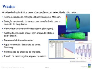 Postresp
 Pós-processamento estatístico dos resultados hidrodinâmicos
       No domínio da frequência
          – Funções de transferência
          – Estatísticas de curto e longo prazo
          – Espectro de ondas : Pierson-Moskovitsz , Jonswap, ISSC,
            Torsethaugen, Ochi-Hubble
          – Distribuições : Rayleigh, Rice, Weibull
          – Ondas longas ou cristas curtas
          – Fadiga espectral
          – Slamming

       No domínio do tempo
          –    Apresentação dos resultados em séries temporais
          –    Transformações FFT
          –    Valores extremos, ajuste por Weibull
          –    Contagem de Rain-flow
          –    Avaria por fadiga

© Det Norske Veritas Ltda. Todos os direitos reservados.   Slide 40
 
