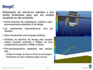 Desenvolvido e mantido pela Marintek.
  Riflex                                                                         Comercializado pela DNV.




 Software de análise não linear de elementos finitos para análise estática e
 dinâmica de estruturas marítimas esbeltas (risers, linhas de ancoragem,
 tendões de TLP)
   O modelo é desenvolvido no DeepC.
   Aplicações em sistemas simples ou combinações consistindo de risers flexíveis,
    tensionados pelo topo, catenárias metálicas, linhas de ancoragem, tendões de TLP,
    umbilicais, linhas de reboque, mangueiras de transferência, lançamento de
    pipelines, etc.
   Ambiente com ondas regulares ou irregulares.
   Perfil de correnteza arbitrário.
   Análise de VIV.


© Det Norske Veritas Ltda. Todos os direitos reservados.   Slide 45
 