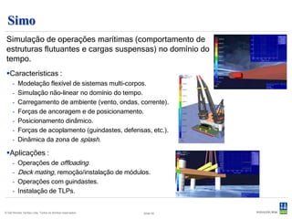 Vivana
 Ferramenta para o cálculo de vibrações induzidas por vórtices (VIV) em
 estruturas marítimas esbeltas.
  Extensão do Riflex.
  Modelo hidrodinâmco baseado em
   coeficientes empíricos, modelo
   estrutural baseada em formulação
   tridimensional de elementos finitos
   não linear.
  Distribuição arbitrária de tensões,
   massas, rigidez, flutuação e
   diâmetro.
  Tratamento da resposta mono
   ou multi-frequencial.




© Det Norske Veritas Ltda. Todos os direitos reservados.   Slide 46
 